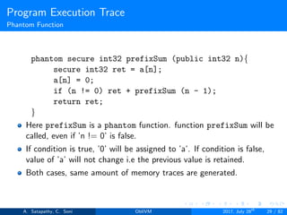 Program Execution Trace
Phantom Function
phantom secure int32 prefixSum (public int32 n){
secure int32 ret = a[n];
a[n] = 0;
if (n != 0) ret + prefixSum (n - 1);
return ret;
}
Here prefixSum is a phantom function. function prefixSum will be
called, even if ’n != 0’ is false.
If condition is true, ’0’ will be assigned to ’a’. If condition is false,
value of ’a’ will not change i.e the previous value is retained.
Both cases, same amount of memory traces are generated.
A. Satapathy, C. Soni ObliVM 2017, July 28th
29 / 82
 