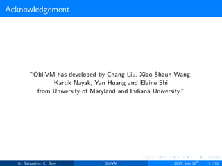 Acknowledgement
”ObliVM has developed by Chang Liu, Xiao Shaun Wang,
Kartik Nayak, Yan Huang and Elaine Shi
from University of Maryland and Indiana University.”
A. Satapathy, C. Soni ObliVM 2017, July 28th
3 / 82
 