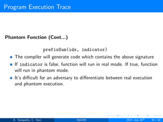 Program Execution Trace
Phantom Function (Cont...)
prefixSum(idx, indicator)
The compiler will generate code which contains the above signature
If indicator is false, function will run in real mode. If true, function
will run in phantom mode.
It’s diﬃcult for an adversary to diﬀerentiate between real execution
and phantom execution.
A. Satapathy, C. Soni ObliVM 2017, July 28th
30 / 82
 