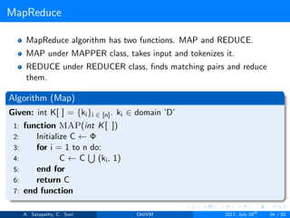 MapReduce
MapReduce algorithm has two functions. MAP and REDUCE.
MAP under MAPPER class, takes input and tokenizes it.
REDUCE under REDUCER class, ﬁnds matching pairs and reduce
them.
Algorithm (Map)
Given: int K[ ] = {ki}i ∈ [n]. ki ∈ domain ’D’
1: function MAP(int K[ ])
2: Initialize C ← Φ
3: for i = 1 to n do:
4: C ← C (ki, 1)
5: end for
6: return C
7: end function
A. Satapathy, C. Soni ObliVM 2017, July 28th
34 / 82
 
