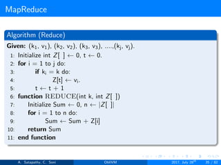 MapReduce
Algorithm (Reduce)
Given: (k1, v1), (k2, v2), (k3, v3), ....,(kj, vj).
1: Initialize int Z[ ] ← 0, t ← 0.
2: for i = 1 to j do:
3: if ki = k do:
4: Z[t] ← vi.
5: t ← t + 1
6: function REDUCE(int k, int Z[ ])
7: Initialize Sum ← 0, n ← |Z[ ]|
8: for i = 1 to n do:
9: Sum ← Sum + Z[i]
10: return Sum
11: end function
A. Satapathy, C. Soni ObliVM 2017, July 28th
35 / 82
 