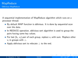 MapReduce
Oblivious MapReduce
A sequential implementation of MapReduce algorithm which runs on a
processor thread.
By default MAP function is oblivious. It is done by sequential scan
over the data.
In REDUCE operation, oblivious sort algorithm is used to group the
pairs having same key values.
For last (ki, vi) pair of each group, replace vi with sum. Replace other
vi in groups with ⊥.
Apply oblivious sort to relocate ⊥ to the end.
A. Satapathy, C. Soni ObliVM 2017, July 28th
37 / 82
 