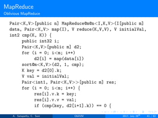 MapReduce
Oblivious MapReduce
Pair<K,V>[public n] MapReduce@m@n<I,K,V>(I[public m]
data, Pair<K,V> map(I), V reduce(K,V,V), V initialVal,
int2 cmp(K, K)) {
public int32 i;
Pair<K,V>[public m] d2;
for (i = 0; i<m; i++)
d2[i] = map(data[i])
sort@m<K,V>(d2, 1, cmp);
K key = d2[0].k;
V val = initialVal;
Pair<int1, Pair<K,V>>[public m] res;
for (i = 0; i<m; i++) {
res[i].v.k = key;
res[i].v.v = val;
if (cmp(key, d2[i+1].k)) == 0 {
A. Satapathy, C. Soni ObliVM 2017, July 28th
41 / 82
 