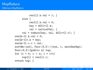 MapReduce
Oblivious MapReduce
res[i].k.val = 1; }
else {
res[i].k.val = 0;
key = d2[i+1].k;
val = initialVal; }
val = reduce(key, val, d2[i+1].v); }
res[m-1].k.val = 0;
res[m-1]v.k = key;
res[m-1].v.v = val;
sort@m<int1, Pair<K,V>>(res, 1, zeroOneCmp);
Pair<K,V>[public n] top;
for (i = 0; i < n; i = i+1)
top[i] = res[i].v;
return top; }
A. Satapathy, C. Soni ObliVM 2017, July 28th
42 / 82
 