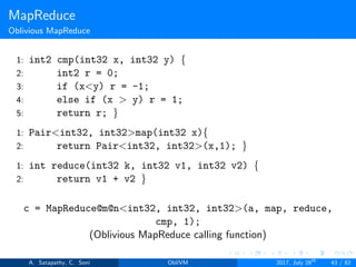 MapReduce
Oblivious MapReduce
1: int2 cmp(int32 x, int32 y) {
2: int2 r = 0;
3: if (x<y) r = -1;
4: else if (x > y) r = 1;
5: return r; }
1: Pair<int32, int32>map(int32 x){
2: return Pair<int32, int32>(x,1); }
1: int reduce(int32 k, int32 v1, int32 v2) {
2: return v1 + v2 }
c = MapReduce@m@n<int32, int32, int32>(a, map, reduce,
cmp, 1);
(Oblivious MapReduce calling function)
A. Satapathy, C. Soni ObliVM 2017, July 28th
43 / 82
 