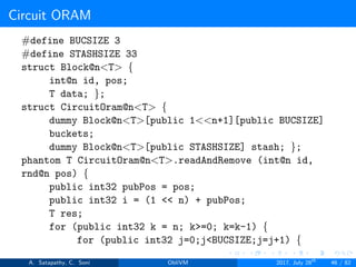 Circuit ORAM
#define BUCSIZE 3
#define STASHSIZE 33
struct Block@n<T> {
int@n id, pos;
T data; };
struct CircuitOram@n<T> {
dummy Block@n<T>[public 1<<n+1][public BUCSIZE]
buckets;
dummy Block@n<T>[public STASHSIZE] stash; };
phantom T CircuitOram@n<T>.readAndRemove (int@n id,
rnd@n pos) {
public int32 pubPos = pos;
public int32 i = (1 << n) + pubPos;
T res;
for (public int32 k = n; k>=0; k=k-1) {
for (public int32 j=0;j<BUCSIZE;j=j+1) {
A. Satapathy, C. Soni ObliVM 2017, July 28th
46 / 82
 