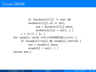 Circuit ORAM
if (buckets[i][j] != null &&
buckets[i][j].id == id){
res = buckets[i][j].data;
buckets[i][j] = null; } }
i = (i-1) / 2; }
for (public int32 i=0;i<STASHSIZE;i=i+1) {
if (stash[i]!=null && stash[i].id==id) {
res = stash[i].data;
stash[i] = null; } }
return res;}
A. Satapathy, C. Soni ObliVM 2017, July 28th
47 / 82
 