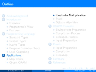 Outline
1 Acknowledgement
2 Introduction
Overview
Programmer’s View
Features
3 Programming Language
Standard Types
Generic Types
Native Types
Program Execution Trace
Loop Coalescing
4 Applications
MapReduce
Circuit ORAM
Karatsuba Multiplication
Stack
Dijkstra Algorithm
5 ObliVM Compiler
Environment Preparation
Compilation Process
Execution Process
Input Preparation
6 Results
Input Preparation
Compilation
Execution
7 Summary
8 References
A. Satapathy, C. Soni ObliVM 2017, July 28th
48 / 82
 