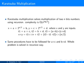 Karatsuba Multiplication
Karatsuba multiplication solves multiplication of two n bits numbers
using recursion. complexity is O(nlog23)
x = a × 2n/2 + b, y = c × 2n/2 + d. where x and y are inputs.
t1 = a × c, t2 = b × d, t3 = (a+b)×(c+d)
x×y = t1<<n + t2 + (t3 - t1 -t2)<<(n/2)
Same procedures have to be followed for a×c and b×d. Whole
problem is solved in recursive way.
A. Satapathy, C. Soni ObliVM 2017, July 28th
49 / 82
 