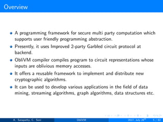 Overview
A programming framework for secure multi party computation which
supports user friendly programming abstraction.
Presently, it uses Improved 2-party Garbled circuit protocol at
backend.
ObliVM compiler compiles program to circuit representations whose
inputs are oblivious memory accesses.
It oﬀers a reusable framework to implement and distribute new
cryptographic algorithms.
It can be used to develop various applications in the ﬁeld of data
mining, streaming algorithms, graph algorithms, data structures etc.
A. Satapathy, C. Soni ObliVM 2017, July 28th
5 / 82
 