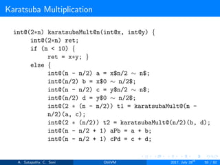 Karatsuba Multiplication
int@(2∗n) karatsubaMult@n(int@x, int@y) {
int@(2∗n) ret;
if (n < 10) {
ret = x∗y; }
else {
int@(n - n/2) a = x$n/2 ∼ n$;
int@(n/2) b = x$0 ∼ n/2$;
int@(n - n/2) c = y$n/2 ∼ n$;
int@(n/2) d = y$0 ∼ n/2$;
int@(2 ∗ (n - n/2)) t1 = karatsubaMult@(n -
n/2)(a, c);
int@(2 ∗ (n/2)) t2 = karatsubaMult@(n/2)(b, d);
int@(n - n/2 + 1) aPb = a + b;
int@(n - n/2 + 1) cPd = c + d;
A. Satapathy, C. Soni ObliVM 2017, July 28th
50 / 82
 