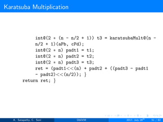 Karatsuba Multiplication
int@(2 ∗ (n - n/2 + 1)) t3 = karatsubaMult@(n -
n/2 + 1)(aPb, cPd);
int@(2 ∗ n) padt1 = t1;
int@(2 ∗ n) padt2 = t2;
int@(2 ∗ n) padt3 = t3;
ret = (padt1<<(n) + padt2 + ((padt3 - padt1
- padt2)<<(n/2)); }
return ret; }
A. Satapathy, C. Soni ObliVM 2017, July 28th
51 / 82
 