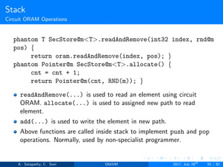 Stack
Circuit ORAM Operations
phantom T SecStore@m<T>.readAndRemove(int32 index, rnd@m
pos) {
return oram.readAndRemove(index, pos); }
phantom Pointer@m SecStore@m<T>.allocate() {
cnt = cnt + 1;
return Pointer@m(cnt, RND(m)); }
readAndRemove(...) is used to read an element using circuit
ORAM. allocate(...) is used to assigned new path to read
element.
add(...) is used to write the element in new path.
Above functions are called inside stack to implement push and pop
operations. Normally, used by non-specialist programmer.
A. Satapathy, C. Soni ObliVM 2017, July 28th
55 / 82
 