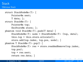 Stack
Oblivious Stack
struct StackNode@m<T> {
Pointer@m next;
T data; };
struct Stack@m<T> {
Pointer@m top;
SecStore@m store; };
phantom void Stack@m<T>.push(T data) {
StackNode@m<T> node = StackNode@m<T> (top, data);
this.top = this.store.allocate();
store.add(top.index, top.pos, node); }
phantom T Stack@m<T>.pop() {
StackNode@m<T> res = store.readAndRemove(top.index,
top.pos);
top = res.next;
return res.data; }
A. Satapathy, C. Soni ObliVM 2017, July 28th
56 / 82
 