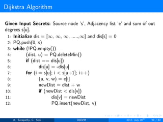 Dijkstra Algorithm
Given Input Secrets: Source node ’s’, Adjacency list ’e’ and sum of out
degrees s[u].
1: Initialize dis = [∞, ∞, ∞, .....,∞] and dis[s] = 0
2: PQ.push(0, s)
3: while (!PQ.empty())
4: (dist, u) = PQ.deleteMin()
5: if (dist == dis[u])
6: dis[u] = -dis[u]
7: for (i = s[u]; i < s[u+1]; i++)
8: (u, v, w) = e[i]
9: newDist = dist + w
10: if (newDist < dis[v])
11: dis[v] = newDist
12: PQ.insert(newDist, v)
A. Satapathy, C. Soni ObliVM 2017, July 28th
59 / 82
 