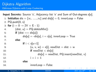 Dijkstra Algorithm
Oblivious Dijkstra with Loop Coalescing
Input Secrets: Source ’s’, Adjacency list ’e’ and Sum of Out-degrees s[u].
1: Initialize dis = [∞, .....,∞] and dis[s] = 0, innerLoop = False
2: PQ.push(0, s)
3: for (i = 0 → 2V + E - 1)
4: (dist, u) = PQ.deleteMin()
5: if (dist == dis[u])
6: dis[u] = -dis[u], i = s[u], innerLoop = True
7: else
8: if i < s[u+1]
9: (u, v, w) = e[i], newDist = dist + w
10: if newDist < dis[v]
11: dis[v] = newDist, PQ.insert(newDist, v)
12: i = i + 1
13: else
14: innerLoop = False
A. Satapathy, C. Soni ObliVM 2017, July 28th
60 / 82
 