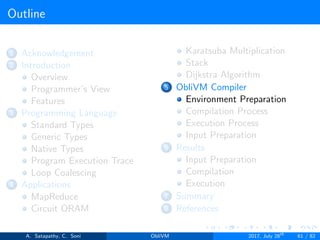 Outline
1 Acknowledgement
2 Introduction
Overview
Programmer’s View
Features
3 Programming Language
Standard Types
Generic Types
Native Types
Program Execution Trace
Loop Coalescing
4 Applications
MapReduce
Circuit ORAM
Karatsuba Multiplication
Stack
Dijkstra Algorithm
5 ObliVM Compiler
Environment Preparation
Compilation Process
Execution Process
Input Preparation
6 Results
Input Preparation
Compilation
Execution
7 Summary
8 References
A. Satapathy, C. Soni ObliVM 2017, July 28th
61 / 82
 