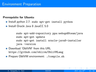 Environment Preparation
Prerequisite for Ubuntu
Install python 2.7: sudo apt-get install python
Install Oracle Java 8 JavaCC 5.0
sudo apt-add-repository ppa:webupd8team/java
sudo apt-get update
sudo apt-get install oracle-java8-installer
java -version
Download ’ObliVM’ from this URL
https://github.com/oblivm/ObliVMLang
Prepare ObliVM environment: ./compile.sh
A. Satapathy, C. Soni ObliVM 2017, July 28th
62 / 82
 