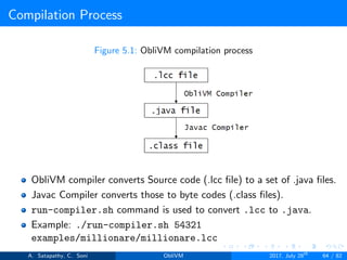 Compilation Process
Figure 5.1: ObliVM compilation process
ObliVM compiler converts Source code (.lcc ﬁle) to a set of .java ﬁles.
Javac Compiler converts those to byte codes (.class ﬁles).
run-compiler.sh command is used to convert .lcc to .java.
Example: ./run-compiler.sh 54321
examples/millionare/millionare.lcc
A. Satapathy, C. Soni ObliVM 2017, July 28th
64 / 82
 