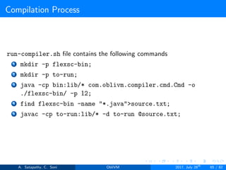 Compilation Process
run-compiler.sh ﬁle contains the following commands
1 mkdir -p flexsc-bin;
2 mkdir -p to-run;
3 java -cp bin:lib/* com.oblivm.compiler.cmd.Cmd -o
./flexsc-bin/ -p 12;
4 find flexsc-bin -name "*.java">source.txt;
5 javac -cp to-run:lib/* -d to-run @source.txt;
A. Satapathy, C. Soni ObliVM 2017, July 28th
65 / 82
 