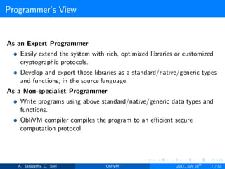 Programmer’s View
As an Expert Programmer
Easily extend the system with rich, optimized libraries or customized
cryptographic protocols.
Develop and export those libraries as a standard/native/generic types
and functions, in the source language.
As a Non-specialist Programmer
Write programs using above standard/native/generic data types and
functions.
ObliVM compiler compiles the program to an eﬃcient secure
computation protocol.
A. Satapathy, C. Soni ObliVM 2017, July 28th
7 / 82
 