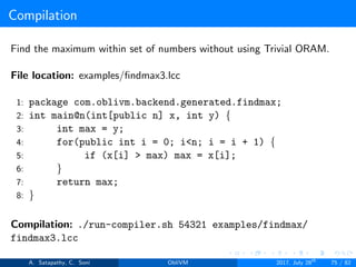 Compilation
Find the maximum within set of numbers without using Trivial ORAM.
File location: examples/ﬁndmax3.lcc
1: package com.oblivm.backend.generated.findmax;
2: int main@n(int[public n] x, int y) {
3: int max = y;
4: for(public int i = 0; i<n; i = i + 1) {
5: if (x[i] > max) max = x[i];
6: }
7: return max;
8: }
Compilation: ./run-compiler.sh 54321 examples/findmax/
findmax3.lcc
A. Satapathy, C. Soni ObliVM 2017, July 28th
75 / 82
 