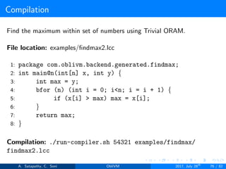 Compilation
Find the maximum within set of numbers using Trivial ORAM.
File location: examples/ﬁndmax2.lcc
1: package com.oblivm.backend.generated.findmax;
2: int main@n(int[n] x, int y) {
3: int max = y;
4: bfor (n) (int i = 0; i<n; i = i + 1) {
5: if (x[i] > max) max = x[i];
6: }
7: return max;
8: }
Compilation: ./run-compiler.sh 54321 examples/findmax/
findmax2.lcc
A. Satapathy, C. Soni ObliVM 2017, July 28th
76 / 82
 