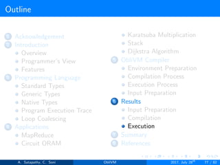 Outline
1 Acknowledgement
2 Introduction
Overview
Programmer’s View
Features
3 Programming Language
Standard Types
Generic Types
Native Types
Program Execution Trace
Loop Coalescing
4 Applications
MapReduce
Circuit ORAM
Karatsuba Multiplication
Stack
Dijkstra Algorithm
5 ObliVM Compiler
Environment Preparation
Compilation Process
Execution Process
Input Preparation
6 Results
Input Preparation
Compilation
Execution
7 Summary
8 References
A. Satapathy, C. Soni ObliVM 2017, July 28th
77 / 82
 