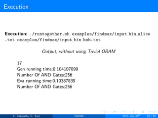 Execution
Execution: ./runtogether.sh examples/findmax/input bin alice
.txt examples/findmax/input bin bob.txt
Output, without using Trivial ORAM
17
Gen running time:0.104107899
Number Of AND Gates:256
Eva running time:0.10387839
Number Of AND Gates:256
A. Satapathy, C. Soni ObliVM 2017, July 28th
78 / 82
 