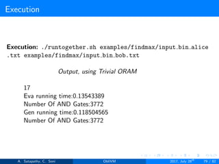 Execution
Execution: ./runtogether.sh examples/findmax/input bin alice
.txt examples/findmax/input bin bob.txt
Output, using Trivial ORAM
17
Eva running time:0.13543389
Number Of AND Gates:3772
Gen running time:0.118504565
Number Of AND Gates:3772
A. Satapathy, C. Soni ObliVM 2017, July 28th
79 / 82
 