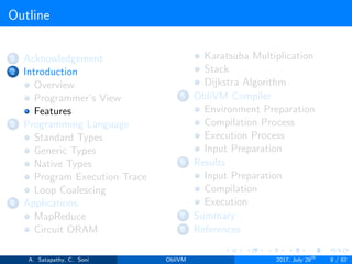 Outline
1 Acknowledgement
2 Introduction
Overview
Programmer’s View
Features
3 Programming Language
Standard Types
Generic Types
Native Types
Program Execution Trace
Loop Coalescing
4 Applications
MapReduce
Circuit ORAM
Karatsuba Multiplication
Stack
Dijkstra Algorithm
5 ObliVM Compiler
Environment Preparation
Compilation Process
Execution Process
Input Preparation
6 Results
Input Preparation
Compilation
Execution
7 Summary
8 References
A. Satapathy, C. Soni ObliVM 2017, July 28th
8 / 82
 