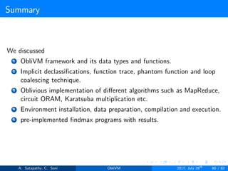 Summary
We discussed
1 ObliVM framework and its data types and functions.
2 Implicit declassiﬁcations, function trace, phantom function and loop
coalescing technique.
3 Oblivious implementation of diﬀerent algorithms such as MapReduce,
circuit ORAM, Karatsuba multiplication etc.
4 Environment installation, data preparation, compilation and execution.
5 pre-implemented ﬁndmax programs with results.
A. Satapathy, C. Soni ObliVM 2017, July 28th
80 / 82
 