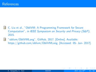 References
C. Liu et al., ”ObliVM: A Programming Framework for Secure
Computation”, in IEEE Symposium on Security and Privacy (S&P),
2015.
”oblivm/ObliVMLang”, GitHub, 2017. [Online]. Available:
https://github.com/oblivm/ObliVMLang. [Accessed: 05- Jun- 2017].
A. Satapathy, C. Soni ObliVM 2017, July 28th
81 / 82
 