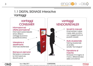 3                                                                                                                                                                       by




     1.1 DIGITAL SIGNAGE Interactive
     Vantaggi
              vantaggi                                                                                                  vantaggi
             CONSUMER                                                                                                VENDOR/RETAILER
    Informazioni ed
    offerte promozionali                                                                                                                           Up-
                                                                                                                                                   Up-sell & cross-sell
                                                                                                                                                             cross-
    Informazioni personalizzate                                                                                                                    Incrementare il valore
    senza attese e                                                                                                                                 medio dello scontrino
    vantaggi economici                                                                                                                             con il suggerimento di
    (es BUONI SCONTO)                                                                                                                              prodotti correlati

                                                                                                                                                   Aiuto al personale
    Interazione e                                                                                                                                  Training al personale
    divertimento                                                                                                                                   di vendita;
    Informarsi divertendosi                                                                                                                        vendita “tecnologica”

                                                                                                                                                   Esposizione al
    Stampa-on-
    Stampa-on-demand                                                                                                                               marchio
    Stampare e conservare                                                                                                                          Rinforzare l’immagine di
    le informazioni più                                                                                                                            marca, differenziandosi
    rilevanti per sè                                                                                                                               dalla concorrenza


             Issue: May 2011                                                               CONFIDENTIAL
             This document is property of OBLO srl. Reproduction of this document in any form, in part or in whole, without written permission is strictly forbidden.
 