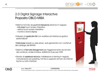 4                                                                                                                                                                     by




    2.0 Digital Signage Interactive
              OBLO-
    Proposta OBLO-MISA

    •Sistema formato da punti di interazione dinamici in negozio:
     - info-kiosk touch-screen interattivo
       info-
     - vetrina touch-screen interattiva
     - monitor e stand-display

    •Sviluppo di applicativi SW con workflow ed interfaccia grafica
     personalizzati

    •Data-base basato su web-server, auto-generante con i contenuti
     Data-
     Data
    del catalogo del BRAND

    •Sistema di Remote Mangement per l’aggiornamento da remoto
     dei contenuti, analisi di status, statistiche d’uso per CRM

    •Servizio di assistenza tecnica installazione e training in negozio,
                               tecnica:
     manutenzione ed updating, hot-line e supporto remoto via internet,
     tecnici su tutto il territorio


           Issue: May 2011                                                               CONFIDENTIAL
           This document is property of OBLO srl. Reproduction of this document in any form, in part or in whole, without written permission is strictly forbidden.
 