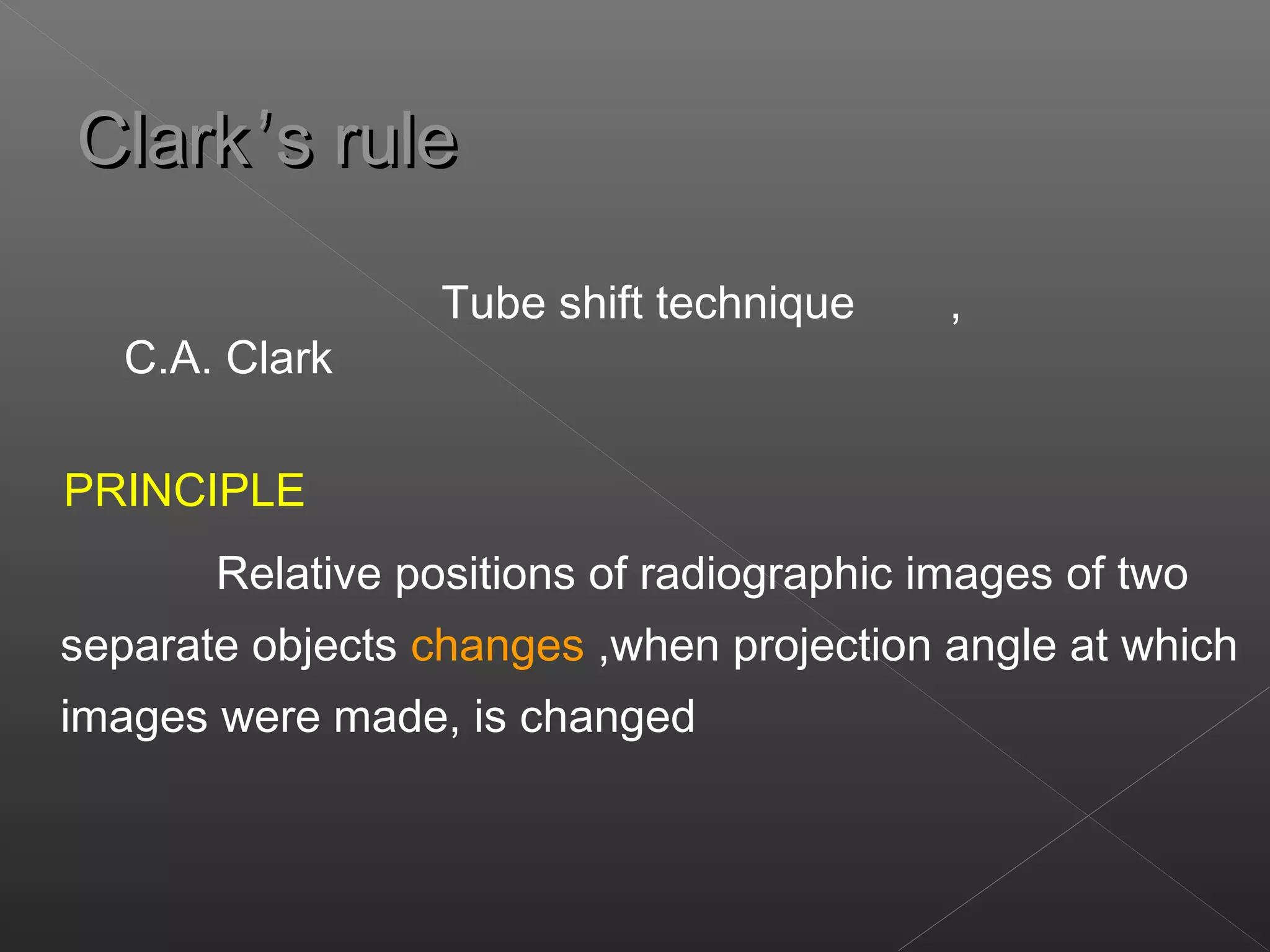 CCllaarrkk’’ss rruullee 
Tube shift technique , 
C.A. Clark 
PRINCIPLE 
Relative positions of radiographic images of two 
separate objects changes ,when projection angle at which 
images were made, is changed 
 