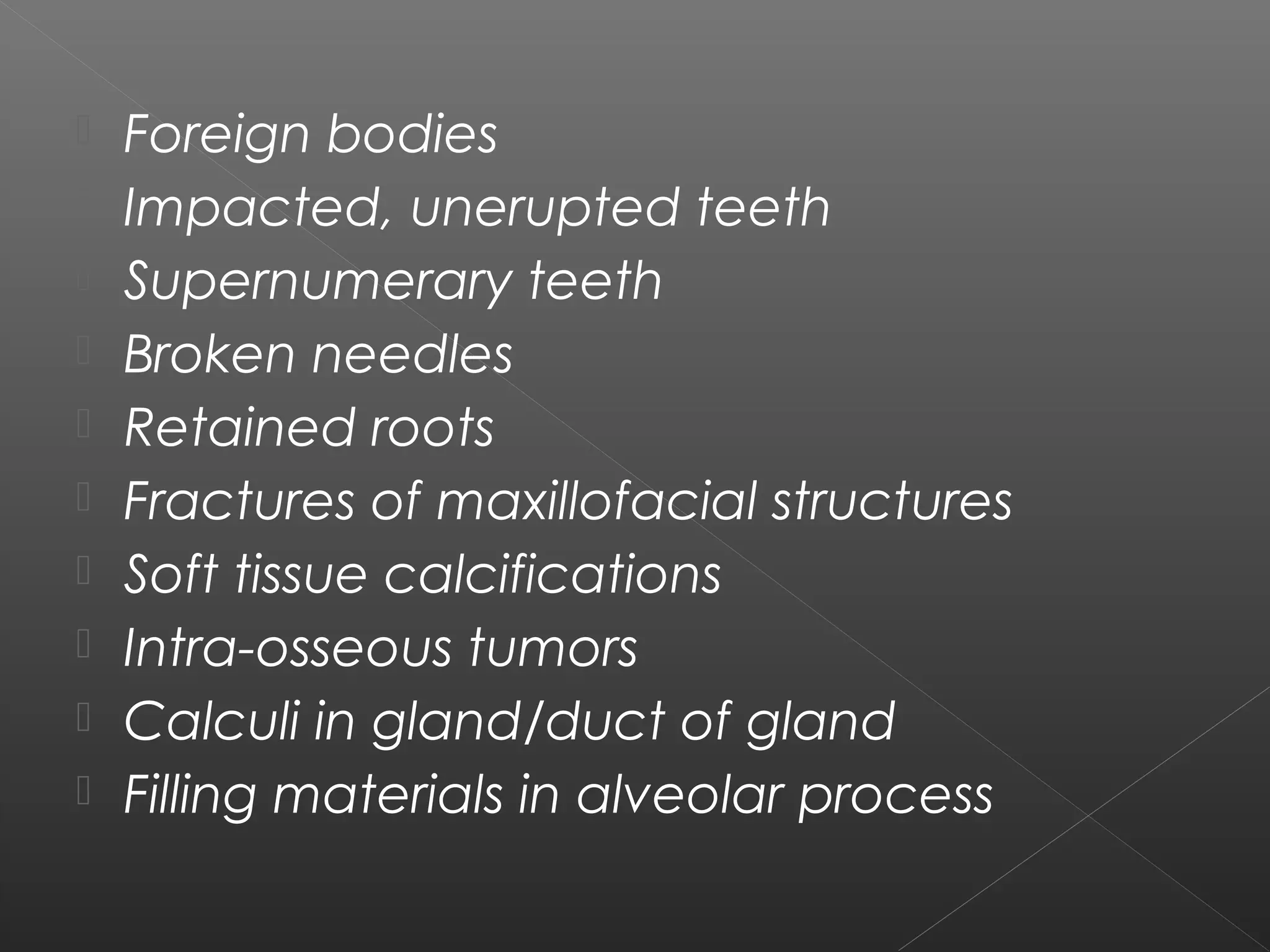  Foreign bodies 
 Impacted, unerupted teeth 
 Supernumerary teeth 
 Broken needles 
 Retained roots 
 Fractures of maxillofacial structures 
 Soft tissue calcifications 
 Intra-osseous tumors 
 Calculi in gland/duct of gland 
 Filling materials in alveolar process 
 