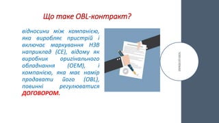Що таке OBL-контракт?
відносини між компанією,
яка виробляє пристрій і
включає маркування НЗВ
наприклад (CE), відому як
виробник оригінального
обладнання (OEM), і
компанією, яка має намір
продавати його (OBL),
повинні регулюватися
ДОГОВОРОМ.
 