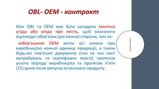 OBL- ОЕМ - контракт
Між OBL та OEM має бути укладена технічна
угода або угода про якість, щоб визначити
відповідні обов'язки для кожної сторони, такі як:
зобов'язання OEM вести всі записи про
виробництво кожної одиниці продукції, а також
будь-які пов'язані документи (такі як чек лист
випробувань та сертифікати якості) протягом
усього періоду виробництва та протягом п’яти
(15) років після випуску останнього продукту.
 