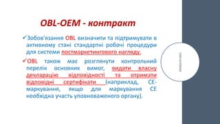 OBL-ОЕМ - контракт
Зобов'язання OBL визначити та підтримувати в
активному стані стандартні робочі процедури
для системи постмаркетингового нагляду.
OBL також має розглянути контрольний
перелік основних вимог, видати власну
декларацію відповідності та отримати
відповідні сертифікати (наприклад, CE-
маркування, якщо для маркування CE
необхідна участь уповноваженого органу).
 