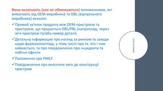 Вони включають (але не обмежуються) положеннями, які
вимагають від OEM-виробника та OBL (віртуального
виробника) вказати:
Прямий зв'язок продукту між OEM-пристроєм та
пристроєм, що продається OBL/PBL (наприклад, через
ім'я пристрою та/або номер деталі)
Детальну інформацію про нагляд за ринком та заходи
щодо фармаконагляду, у тому числі про те, хто і чим
займається, та про повідомлення про інциденти та
побічні ефекти
Положення про PMCF
Повідомлення про внесення змін до конструкції
пристрою
 