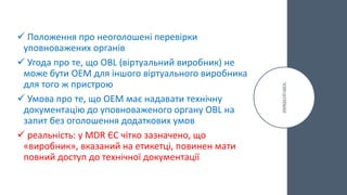  Положення про неоголошені перевірки
уповноважених органів
 Угода про те, що OBL (віртуальний виробник) не
може бути OEM для іншого віртуального виробника
для того ж пристрою
 Умова про те, що OEM має надавати технічну
документацію до уповноваженого органу OBL на
запит без оголошення додаткових умов
 реальність: у MDR ЄС чітко зазначено, що
«виробник», вказаний на етикетці, повинен мати
повний доступ до технічної документації
 