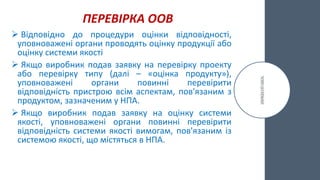 ПЕРЕВІРКА ООВ
 Відповідно до процедури оцінки відповідності,
уповноважені органи проводять оцінку продукції або
оцінку системи якості
 Якщо виробник подав заявку на перевірку проекту
або перевірку типу (далі – «оцінка продукту»),
уповноважені органи повинні перевірити
відповідність пристрою всім аспектам, пов'язаним з
продуктом, зазначеним у НПА.
 Якщо виробник подав заявку на оцінку системи
якості, уповноважені органи повинні перевірити
відповідність системи якості вимогам, пов'язаним із
системою якості, що містяться в НПА.
 