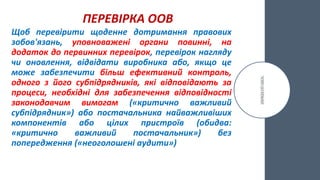 ПЕРЕВІРКА ООВ
Щоб перевірити щоденне дотримання правових
зобов'язань, уповноважені органи повинні, на
додаток до первинних перевірок, перевірок нагляду
чи оновлення, відвідати виробника або, якщо це
може забезпечити більш ефективний контроль,
одного з його субпідрядників, які відповідають за
процеси, необхідні для забезпечення відповідності
законодавчим вимогам («критично важливий
субпідрядник») або постачальника найважливіших
компонентів або цілих пристроїв (обидва:
«критично важливий постачальник») без
попередження («неоголошені аудити»)
 