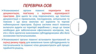 ПЕРЕВІРКА ООВ
Уповноважені органи повинні перевірити всю
документацію, пов'язану з оцінкою відповідності
пристрою. Для цього їм слід переконатися, що технічна
документація є правильною, послідовною, актуальною та
повною і що вона охоплює всі варіанти та торгові
найменування пристрою. Оцінка системи якості повинна
включати аудити на території виробника і, якщо це також
необхідно для забезпечення ефективного контролю, тих,
хто є його критично важливими субпідрядниками або його
основними постачальниками.
Уповноважені органи повинні встановити ґрунтований на
оцінці ризику підхід для виявлення таких субпідрядників та
постачальників та повинні чітко документувати цей процес
прийняття рішень.
 