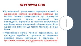 ПЕРЕВІРКА ООВ
Уповноважені органи мають перевірити наявність
однозначної системи ідентифікації продукції. Ця
система повинна забезпечувати, що сертифікати
уповноваженого органу, декларації про
відповідність виробника та технічна документація
виробника могли, у поєднанні з цією системою, бути
однозначно віднесені до певних пристроїв, а не до
інших.
Уповноважені органи повинні переконатися, що
процедури виробника, спрямовані на виконання
правових вимог, пов'язаних з пристроєм, є
сучасними, повними, послідовними та правильними
 