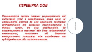 ПЕРЕВІРКА ООВ
Уповноважені органи повинні утримуватися від
підписання угод з виробниками, якщо вони не
отримають доступ до всіх критично важливих
субпідрядників та основних постачальників і,
таким чином, до всіх майданчиків, де
виготовляються пристрої або його найважливіші
компоненти, незалежно від довжини
контрактного ланцюжка між виробником та
субпідрядником або постачальником.
 