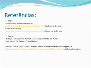Referências:
  Vídeos
A importância do blog na educação
http://www.youtube.com/watch?v=bJGlhrJHjW4 visitado em junho 2012.
Como criar um blog
http://www.youtube.com/watch?v=2V5a2m30n3A visitado em junho 2012.

  Textos
Aula 4a – Ferramentas da Web 2.0 e as Comunidades de Prática
Rosa Maria E. M. da Costa, Vânia Marins

Marinho, Simão Pedro P (2007), Blog na educação e manual básico do blogger, em
http://www.ich.pucminas.br/pged/db/txt/marinho_manualblog_v3P2.pdf visitado em junho 2012.
 