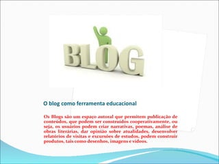 O blog como ferramenta educacional

Os Blogs são um espaço autoral que permitem publicação de
conteúdos, que podem ser construídos cooperativamente, ou
seja, os usuários podem criar narrativas, poemas, análise de
obras literárias, dar opinião sobre atualidades, desenvolver
relatórios de visitas e excursões de estudos, podem construir
produtos, tais como desenhos, imagens e vídeos.
 