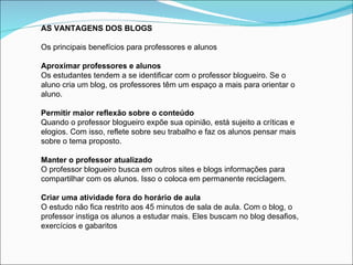 AS VANTAGENS DOS BLOGS

Os principais benefícios para professores e alunos

Aproximar professores e alunos
Os estudantes tendem a se identificar com o professor blogueiro. Se o
aluno cria um blog, os professores têm um espaço a mais para orientar o
aluno.

Permitir maior reflexão sobre o conteúdo
Quando o professor blogueiro expõe sua opinião, está sujeito a críticas e
elogios. Com isso, reflete sobre seu trabalho e faz os alunos pensar mais
sobre o tema proposto.

Manter o professor atualizado
O professor blogueiro busca em outros sites e blogs informações para
compartilhar com os alunos. Isso o coloca em permanente reciclagem.

Criar uma atividade fora do horário de aula
O estudo não fica restrito aos 45 minutos de sala de aula. Com o blog, o
professor instiga os alunos a estudar mais. Eles buscam no blog desafios,
exercícios e gabaritos
 